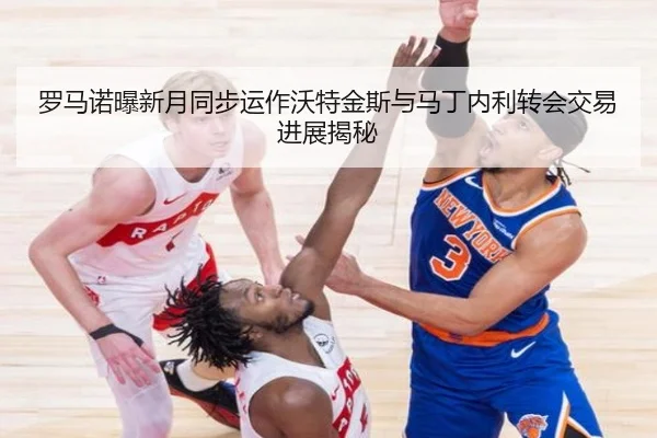 罗马诺曝新月同步运作沃特金斯与马丁内利转会交易进展揭秘
